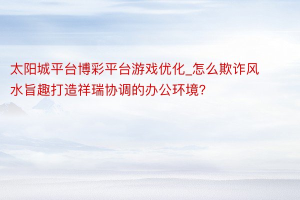 太阳城平台博彩平台游戏优化_怎么欺诈风水旨趣打造祥瑞协调的办公环境？