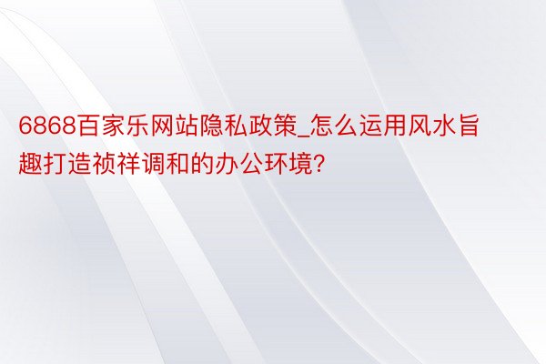 6868百家乐网站隐私政策_怎么运用风水旨趣打造祯祥调和的办公环境？