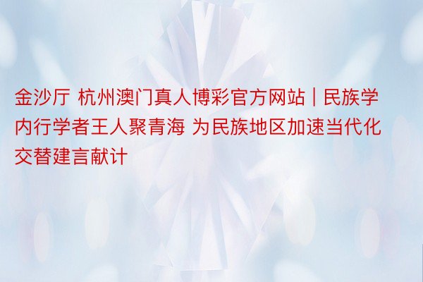 金沙厅 杭州澳门真人博彩官方网站 | 民族学内行学者王人聚青海 为民族地区加速当代化交替建言献计