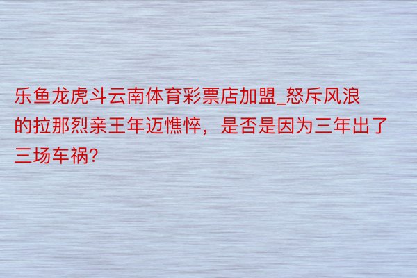 乐鱼龙虎斗云南体育彩票店加盟_怒斥风浪的拉那烈亲王年迈憔悴，是否是因为三年出了三场车祸？