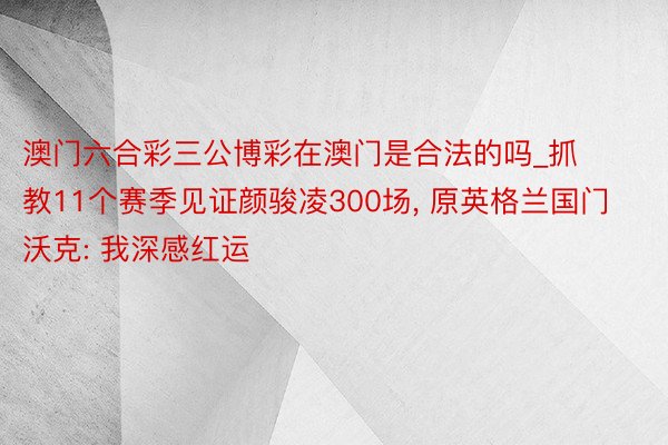 澳门六合彩三公博彩在澳门是合法的吗_抓教11个赛季见证颜骏凌300场, 原英格兰国门沃克: 我深感红运