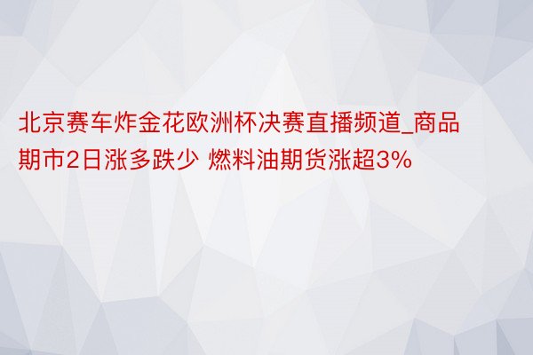 北京赛车炸金花欧洲杯决赛直播频道_商品期市2日涨多跌少 燃料油期货涨超3%