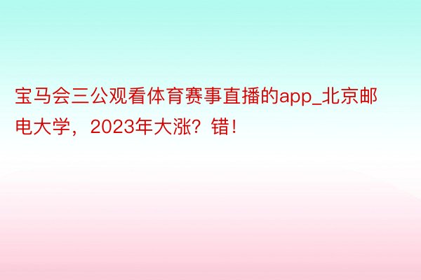 宝马会三公观看体育赛事直播的app_北京邮电大学，2023年大涨？错！