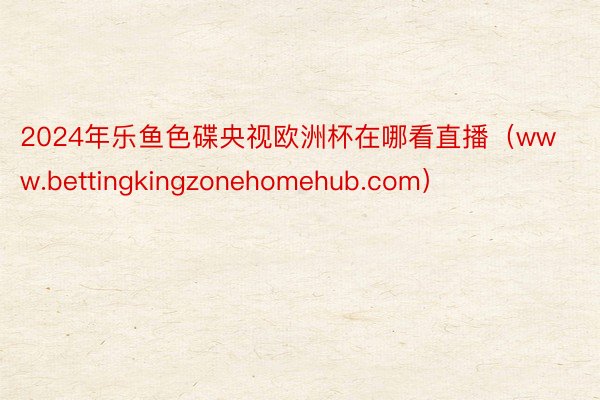 2024年乐鱼色碟央视欧洲杯在哪看直播（www.bettingkingzonehomehub.com）