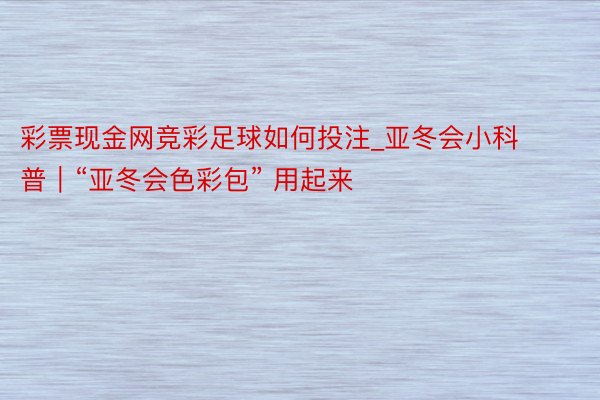 彩票现金网竞彩足球如何投注_亚冬会小科普｜“亚冬会色彩包” 用起来