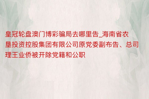 皇冠轮盘澳门博彩骗局去哪里告_海南省农垦投资控股集团有限公司原党委副布告、总司理王业侨被开除党籍和公职