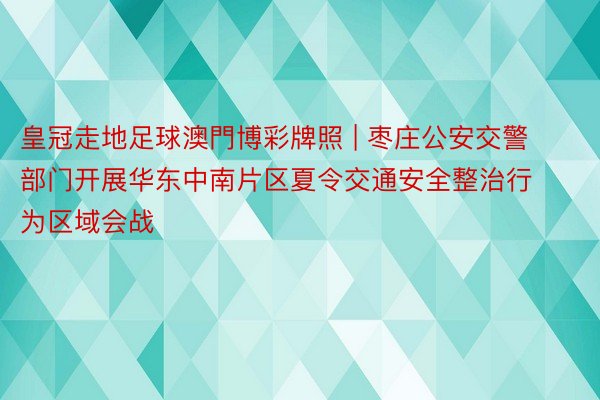 皇冠走地足球澳門博彩牌照 | 枣庄公安交警部门开展华东中南片区夏令交通安全整治行为区域会战