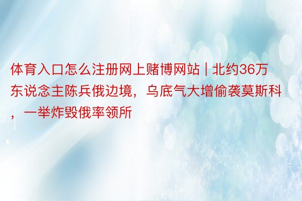 体育入口怎么注册网上赌博网站 | 北约36万东说念主陈兵俄边境，乌底气大增偷袭莫斯科，一举炸毁俄率领所