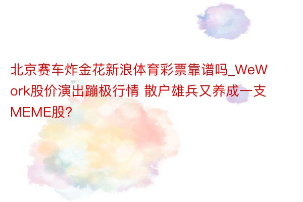 北京赛车炸金花新浪体育彩票靠谱吗_WeWork股价演出蹦极行情 散户雄兵又养成一支MEME股?