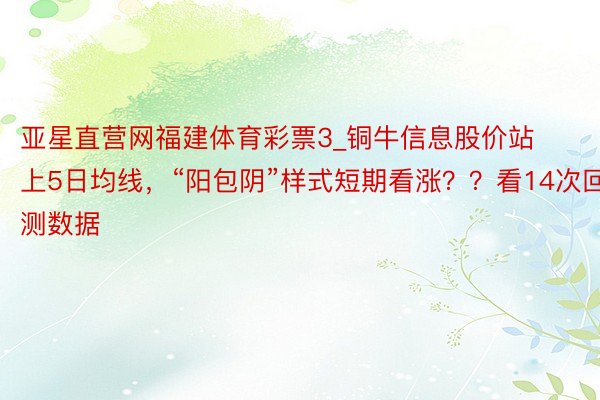 亚星直营网福建体育彩票3_铜牛信息股价站上5日均线，“阳包阴”样式短期看涨？？看14次回测数据