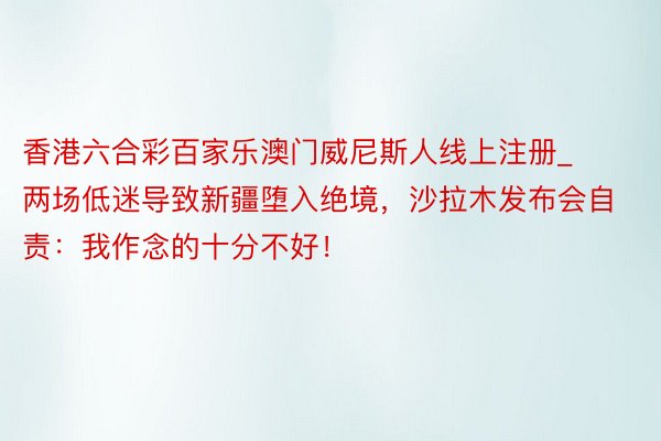 香港六合彩百家乐澳门威尼斯人线上注册_两场低迷导致新疆堕入绝境，沙拉木发布会自责：我作念的十分不好！