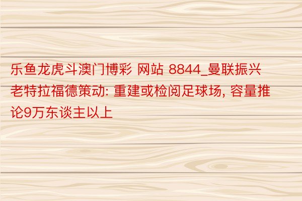 乐鱼龙虎斗澳门博彩 网站 8844_曼联振兴老特拉福德策动: 重建或检阅足球场, 容量推论9万东谈主以上