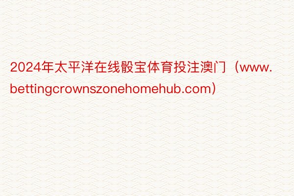 2024年太平洋在线骰宝体育投注澳门（www.bettingcrownszonehomehub.com）