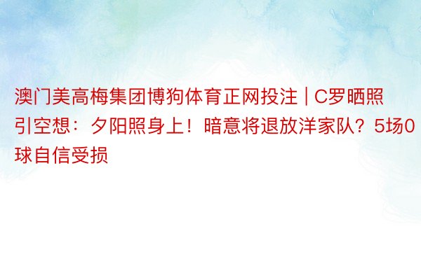 澳门美高梅集团博狗体育正网投注 | C罗晒照引空想：夕阳照身上！暗意将退放洋家队？5场0球自信受损