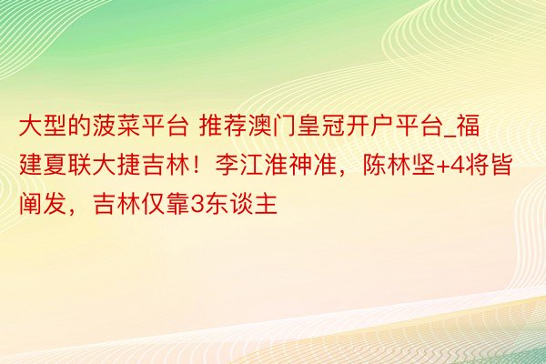 大型的菠菜平台 推荐澳门皇冠开户平台_福建夏联大捷吉林！李江淮神准，陈林坚+4将皆阐发，吉林仅靠3东谈主