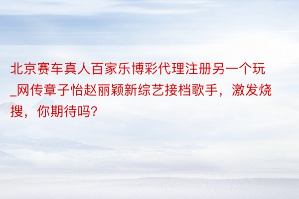 北京赛车真人百家乐博彩代理注册另一个玩_网传章子怡赵丽颖新综艺接档歌手，激发烧搜，你期待吗？