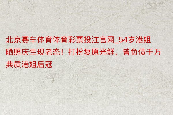 北京赛车体育体育彩票投注官网_54岁港姐晒照庆生现老态！打扮复原光鲜，曾负债千万典质港姐后冠