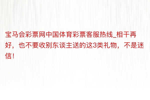 宝马会彩票网中国体育彩票客服热线_相干再好，也不要收别东谈主送的这3类礼物，不是迷信！