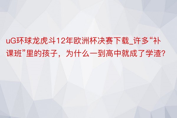 uG环球龙虎斗12年欧洲杯决赛下载_许多“补课班”里的孩子，为什么一到高中就成了学渣？