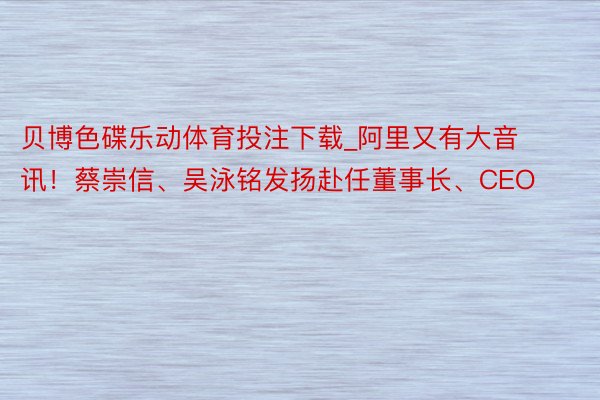 贝博色碟乐动体育投注下载_阿里又有大音讯！蔡崇信、吴泳铭发扬赴任董事长、CEO