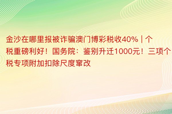 金沙在哪里报被诈骗澳门博彩税收40% | 个税重磅利好！国务院：鉴别升迁1000元！三项个税专项附加扣除尺度窜改