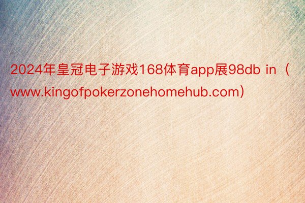 2024年皇冠电子游戏168体育app展98db in（www.kingofpokerzonehomehub.com）