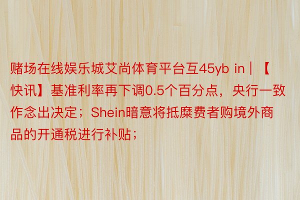 赌场在线娱乐城艾尚体育平台互45yb in | 【快讯】基准利率再下调0.5个百分点，央行一致作念出决定；Shein暗意将抵糜费者购境外商品的开通税进行补贴；