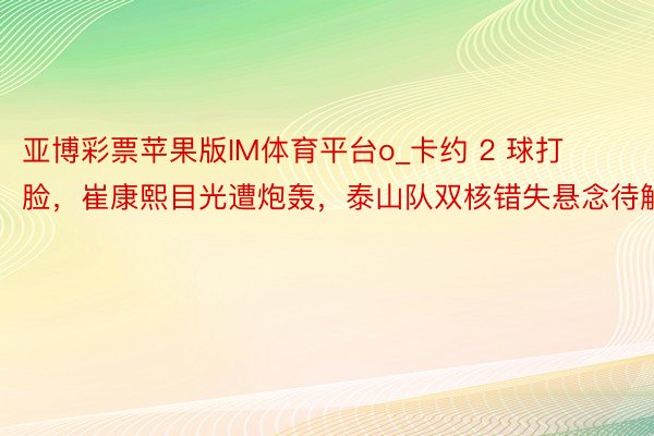 亚博彩票苹果版IM体育平台o_卡约 2 球打脸，崔康熙目光遭炮轰，泰山队双核错失悬念待解